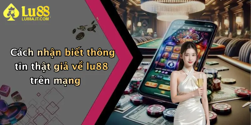 Cách nhận biết thông tin thật giả về lu88 trên mạng