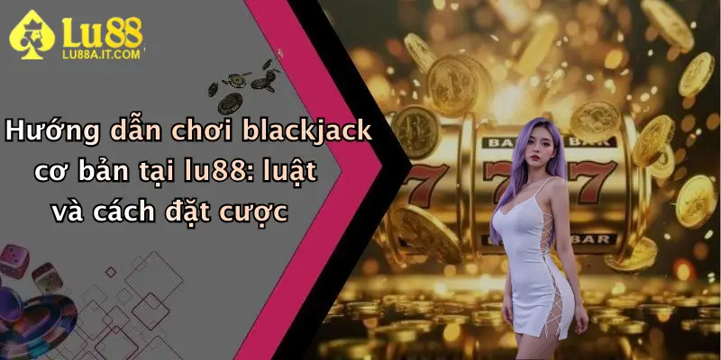 Hướng dẫn chơi blackjack cơ bản tại lu88: luật và cách đặt cược