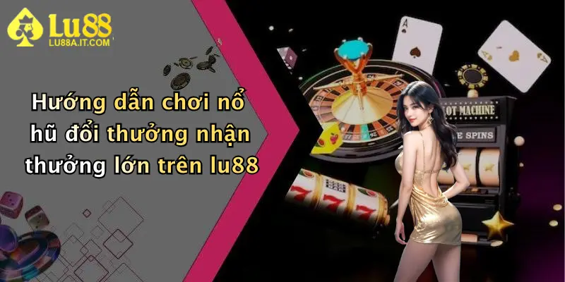Hướng dẫn chơi nổ hũ đổi thưởng nhận thưởng lớn trên lu88